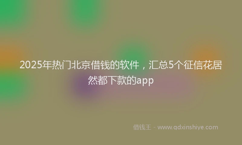 2025年热门北京借钱的软件，汇总5个征信花居然都下款的app