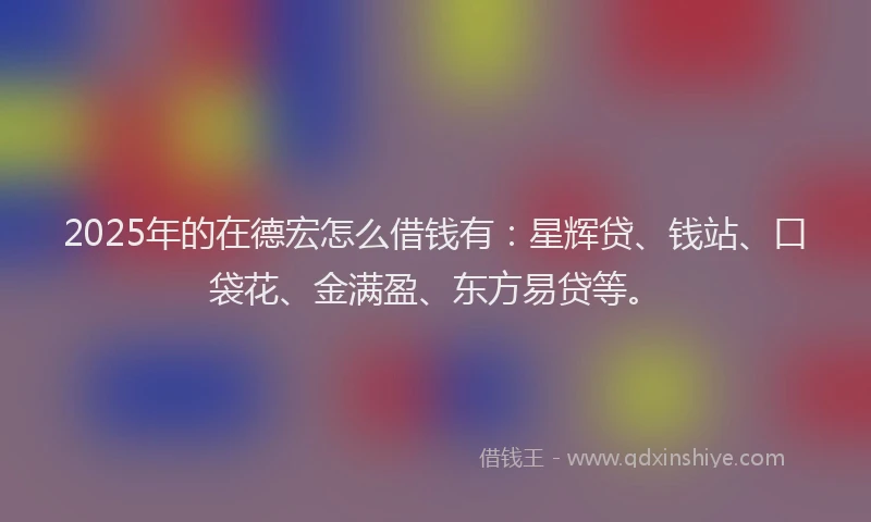 2025年的在德宏怎么借钱有：星辉贷、钱站、口袋花、金满盈、东方易贷等。