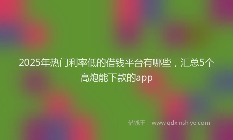 2025年热门利率低的借钱平台有哪些，汇总5个高炮能下款的app