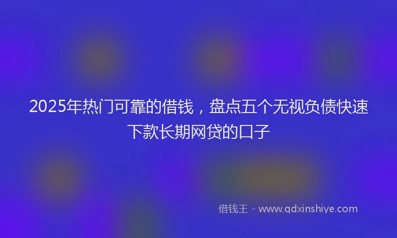 2025年热门可靠的借钱，盘点五个无视负债快速下款长期网贷的口子
