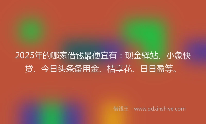 2025年的哪家借钱最便宜有：现金驿站、小象快贷、今日头条备用金、桔享花、日日盈等。