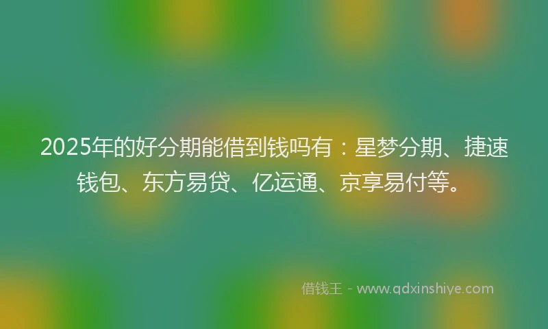 2025年的好分期能借到钱吗有：星梦分期、捷速钱包、东方易贷、亿运通、京享易付等。