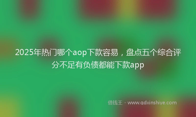 2025年热门哪个aop下款容易，盘点五个综合评分不足有负债都能下款app