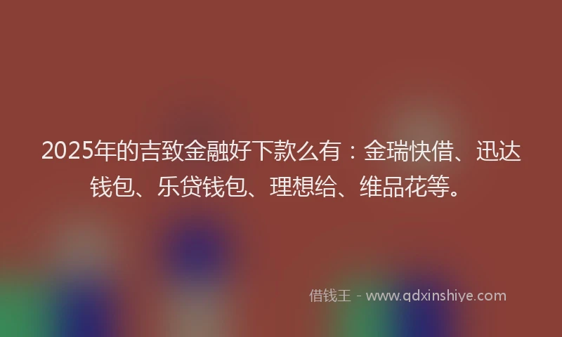2025年的吉致金融好下款么有：金瑞快借、迅达钱包、乐贷钱包、理想给、维品花等。