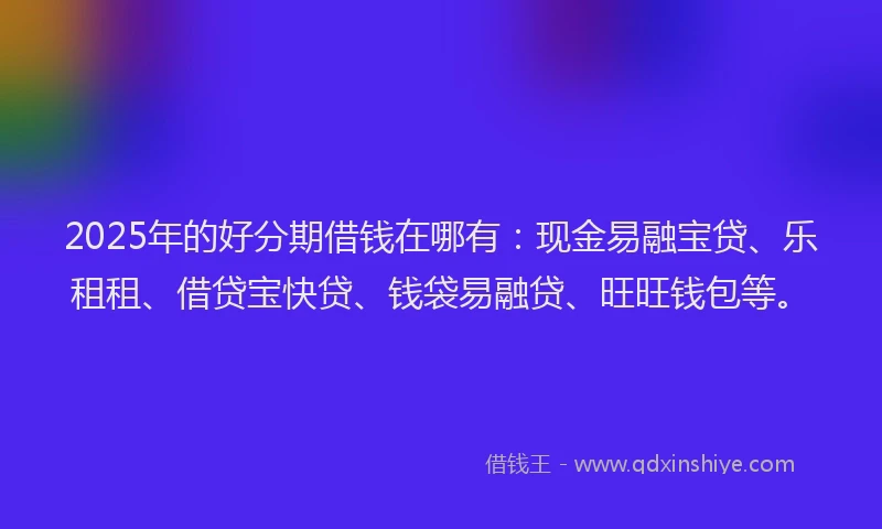 2025年的好分期借钱在哪有：现金易融宝贷、乐租租、借贷宝快贷、钱袋易融贷、旺旺钱包等。