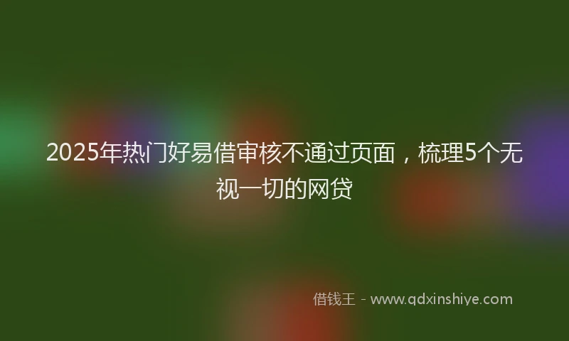 2025年热门好易借审核不通过页面，梳理5个无视一切的网贷