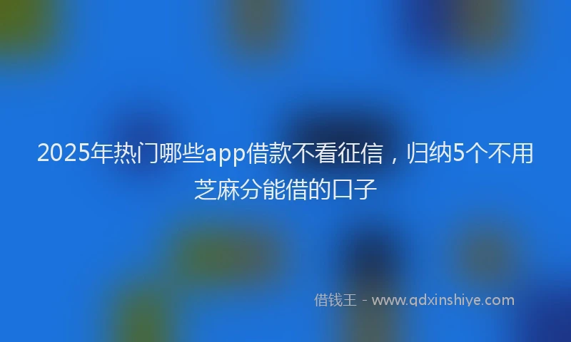 2025年热门哪些app借款不看征信，归纳5个不用芝麻分能借的口子