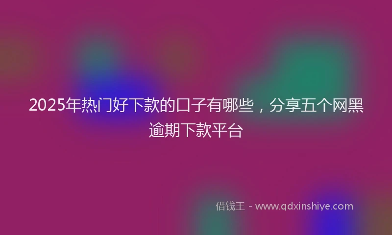 2025年热门好下款的口子有哪些，分享五个网黑逾期下款平台