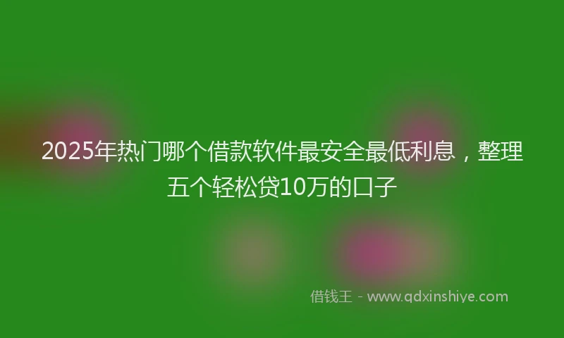2025年热门哪个借款软件最安全最低利息，整理五个轻松贷10万的口子