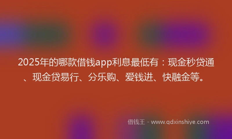 2025年的哪款借钱app利息最低有：现金秒贷通、现金贷易行、分乐购、爱钱进、快融金等。