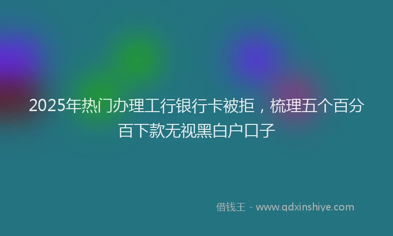 2025年热门办理工行银行卡被拒，梳理五个百分百下款无视黑白户口子
