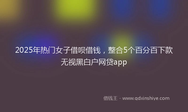 2025年热门女子借呗借钱，整合5个百分百下款无视黑白户网贷app