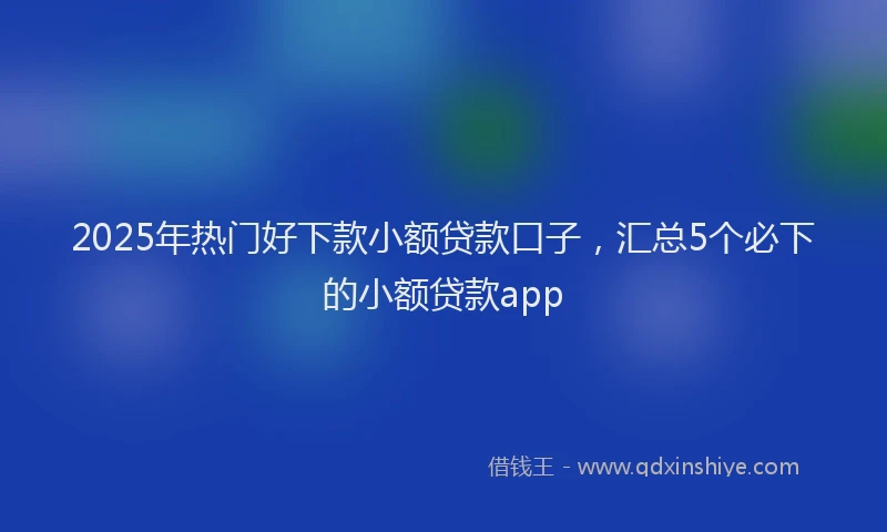 2025年热门好下款小额贷款口子，汇总5个必下的小额贷款app