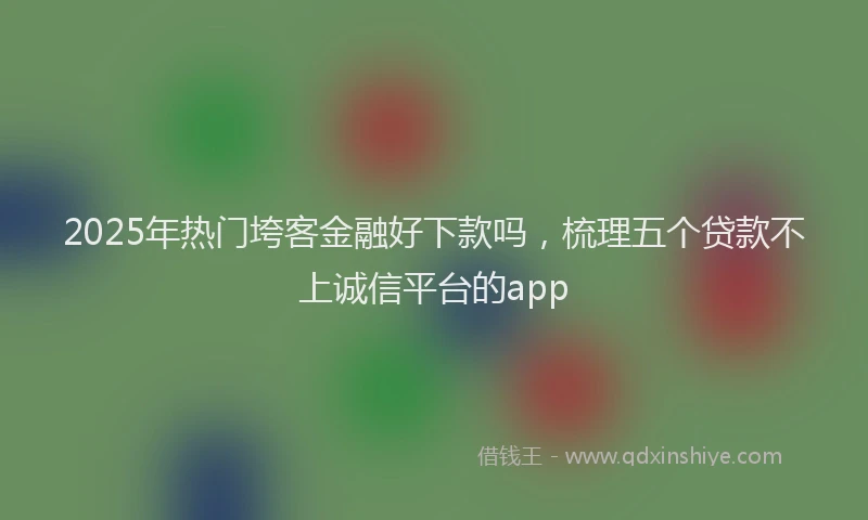 2025年热门垮客金融好下款吗，梳理五个贷款不上诚信平台的app