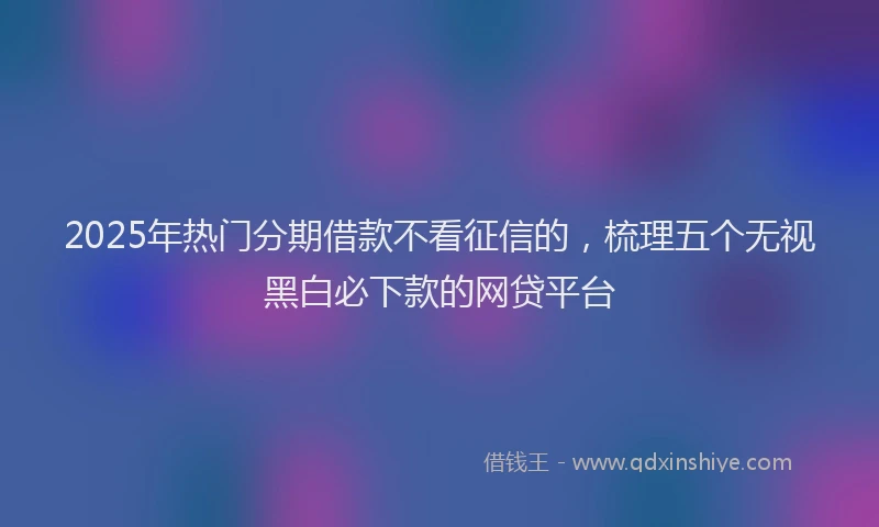 2025年热门分期借款不看征信的，梳理五个无视黑白必下款的网贷平台