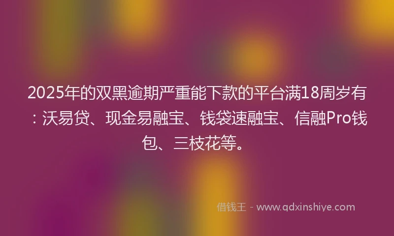 2025年的双黑逾期严重能下款的平台满18周岁有：沃易贷、现金易融宝、钱袋速融宝、信融Pro钱包、三枝花等。