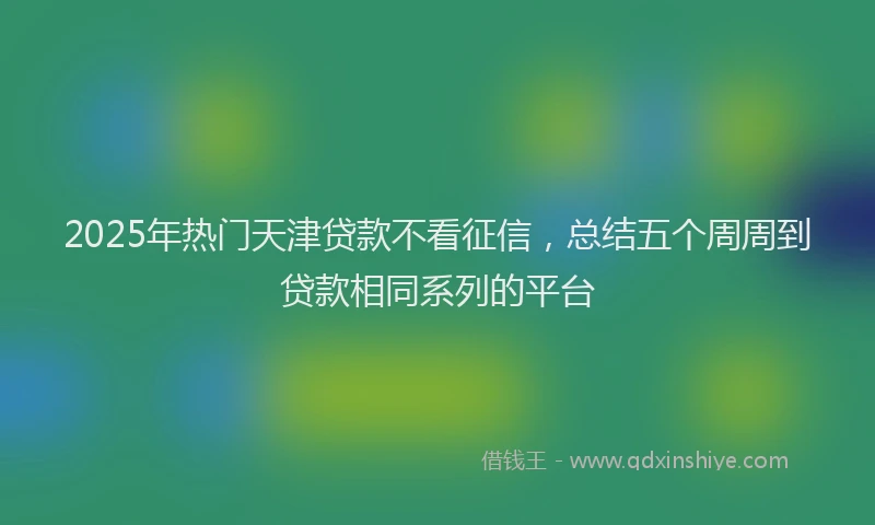 2025年热门天津贷款不看征信，总结五个周周到贷款相同系列的平台