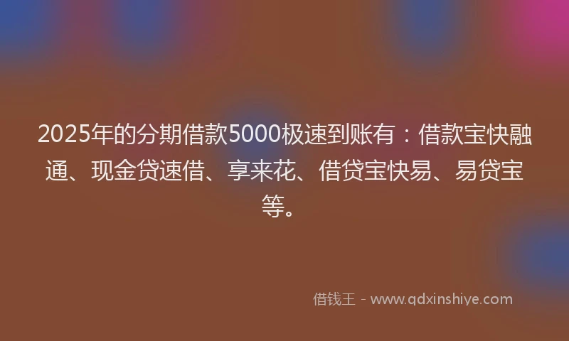 2025年的分期借款5000极速到账有：借款宝快融通、现金贷速借、享来花、借贷宝快易、易贷宝等。