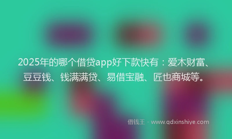2025年的哪个借贷app好下款快有：爱木财富、豆豆钱、钱满满贷、易借宝融、匠也商城等。