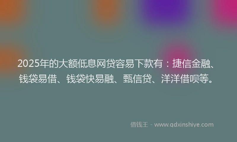 2025年的大额低息网贷容易下款有：捷信金融、钱袋易借、钱袋快易融、甄信贷、洋洋借呗等。