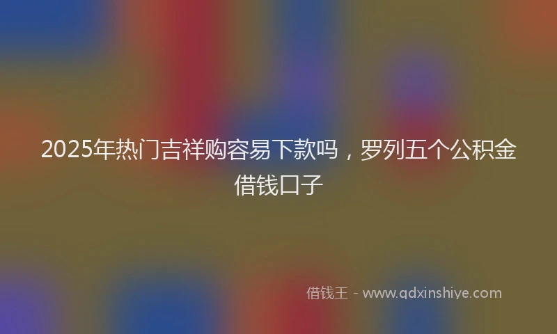 2025年热门吉祥购容易下款吗，罗列五个公积金借钱口子