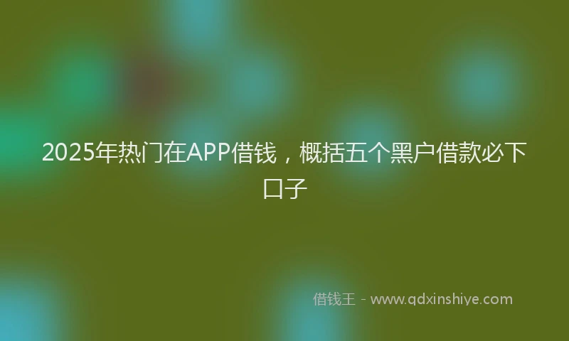 2025年热门在APP借钱，概括五个黑户借款必下口子