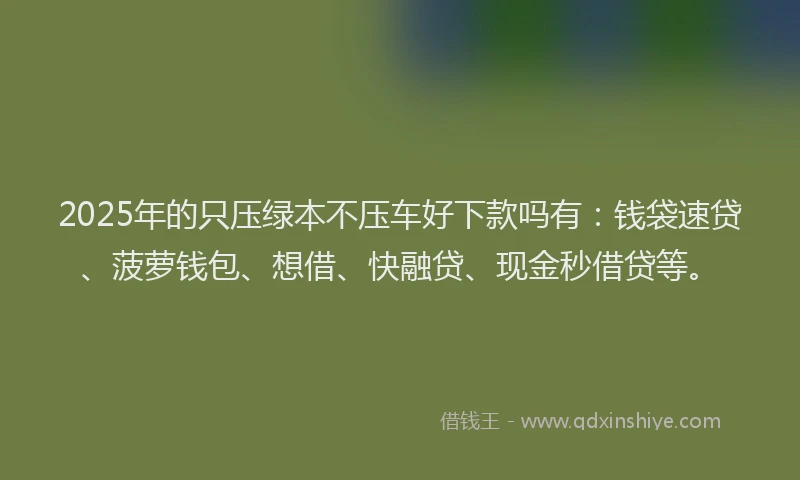 2025年的只压绿本不压车好下款吗有：钱袋速贷、菠萝钱包、想借、快融贷、现金秒借贷等。