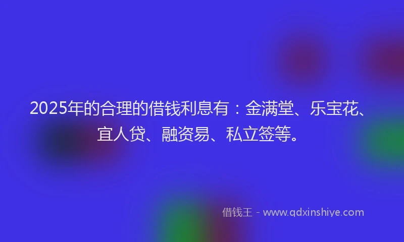 2025年的合理的借钱利息有：金满堂、乐宝花、宜人贷、融资易、私立签等。
