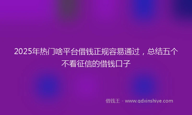 2025年热门啥平台借钱正规容易通过，总结五个不看征信的借钱口子