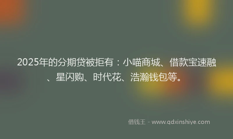 2025年的分期贷被拒有：小喵商城、借款宝速融、星闪购、时代花、浩瀚钱包等。