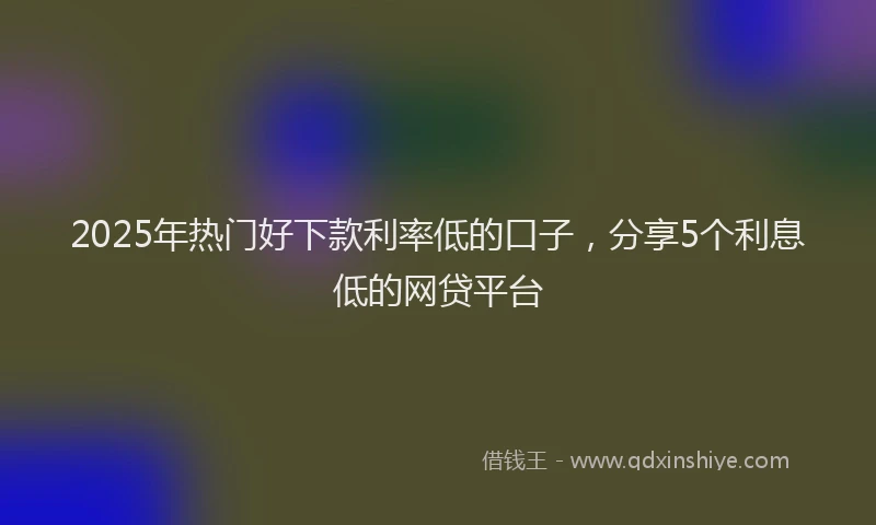 2025年热门好下款利率低的口子，分享5个利息低的网贷平台