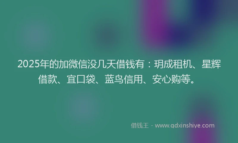 2025年的加微信没几天借钱有：玥成租机、星辉借款、宜口袋、蓝鸟信用、安心购等。