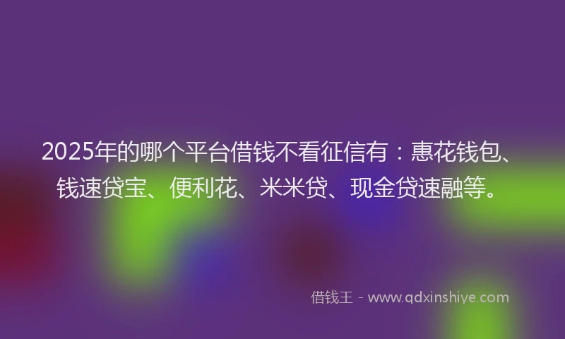 2025年的哪个平台借钱不看征信有：惠花钱包、钱速贷宝、便利花、米米贷、现金贷速融等。