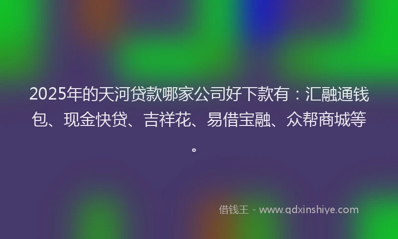 2025年的天河贷款哪家公司好下款有：汇融通钱包、现金快贷、吉祥花、易借宝融、众帮商城等。