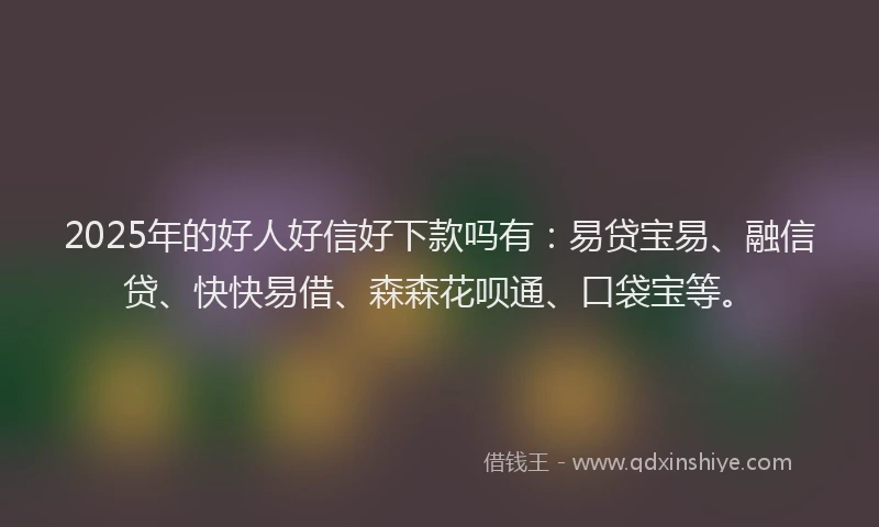 2025年的好人好信好下款吗有：易贷宝易、融信贷、快快易借、森森花呗通、口袋宝等。