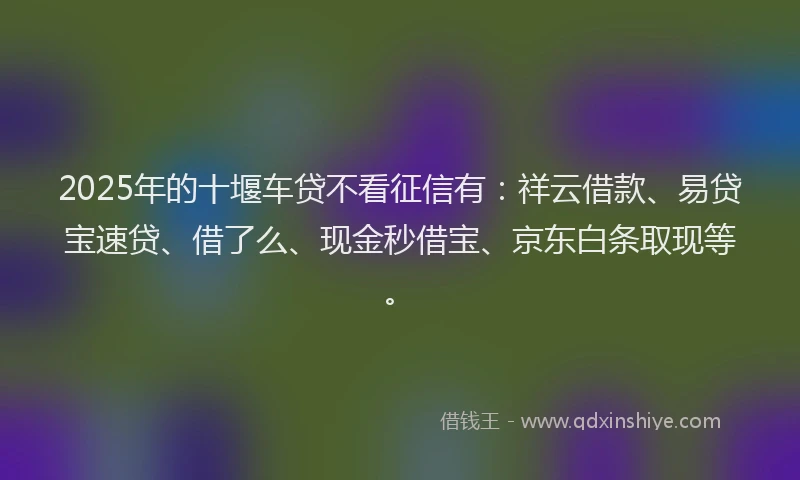 2025年的十堰车贷不看征信有：祥云借款、易贷宝速贷、借了么、现金秒借宝、京东白条取现等。