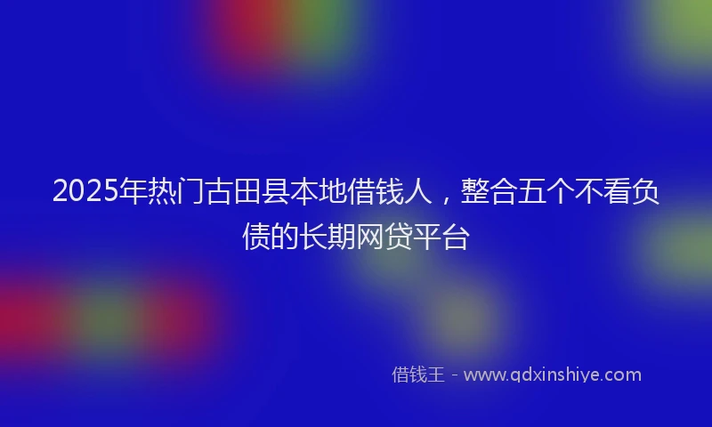 2025年热门古田县本地借钱人，整合五个不看负债的长期网贷平台