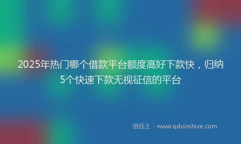 2025年热门哪个借款平台额度高好下款快，归纳5个快速下款无视征信的平台