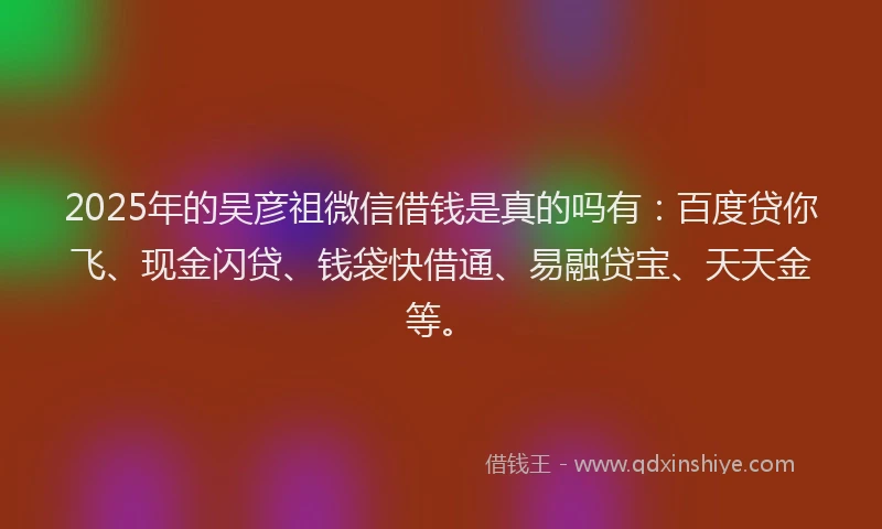 2025年的吴彦祖微信借钱是真的吗有：百度贷你飞、现金闪贷、钱袋快借通、易融贷宝、天天金等。