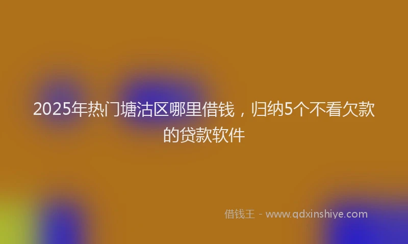 2025年热门塘沽区哪里借钱，归纳5个不看欠款的贷款软件