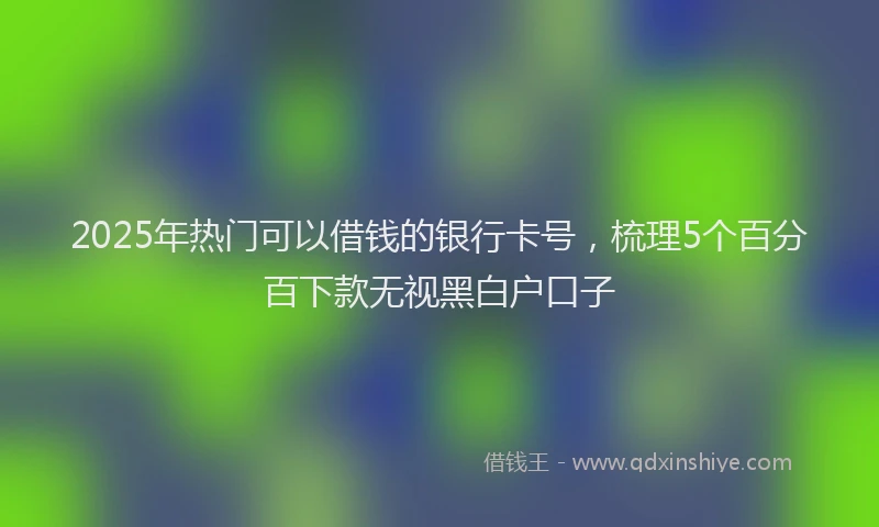 2025年热门可以借钱的银行卡号，梳理5个百分百下款无视黑白户口子