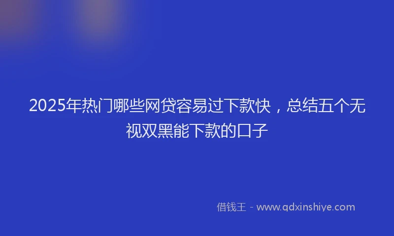 2025年热门哪些网贷容易过下款快，总结五个无视双黑能下款的口子