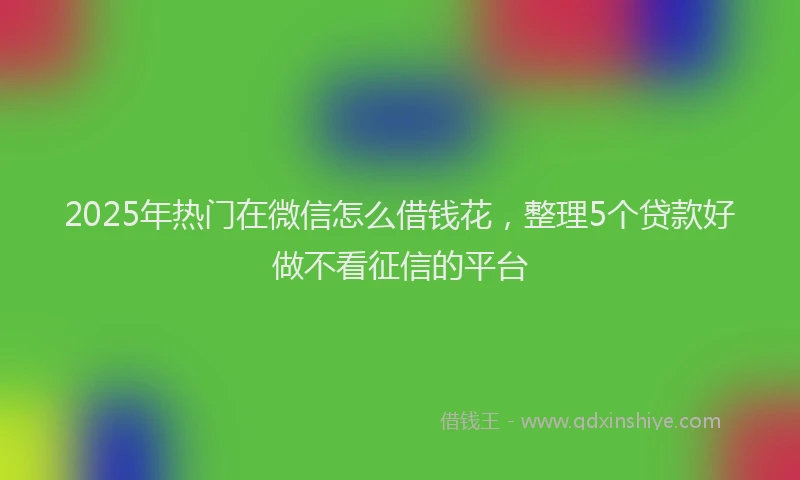 2025年热门在微信怎么借钱花，整理5个贷款好做不看征信的平台