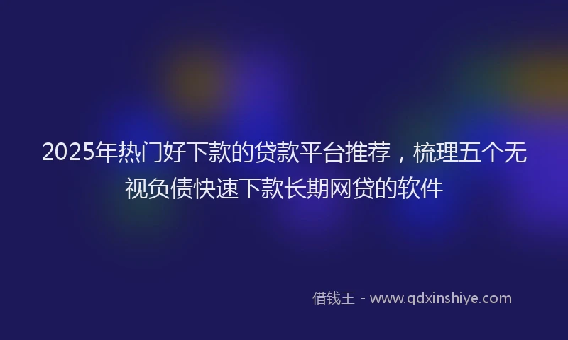 2025年热门好下款的贷款平台推荐，梳理五个无视负债快速下款长期网贷的软件