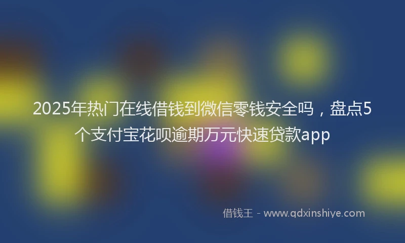 2025年热门在线借钱到微信零钱安全吗，盘点5个支付宝花呗逾期万元快速贷款app