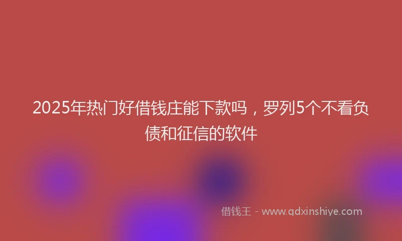2025年热门好借钱庄能下款吗，罗列5个不看负债和征信的软件