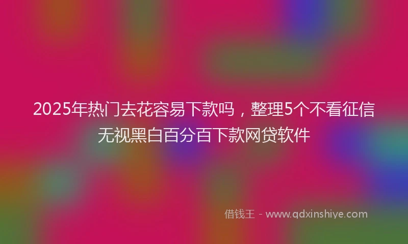 2025年热门去花容易下款吗，整理5个不看征信无视黑白百分百下款网贷软件