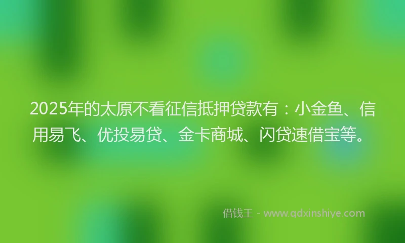 2025年的太原不看征信抵押贷款有：小金鱼、信用易飞、优投易贷、金卡商城、闪贷速借宝等。
