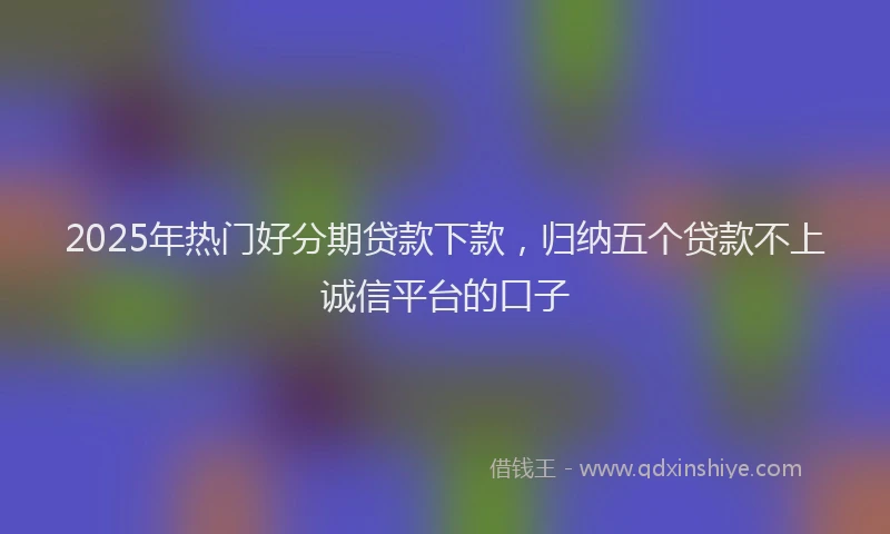2025年热门好分期贷款下款，归纳五个贷款不上诚信平台的口子