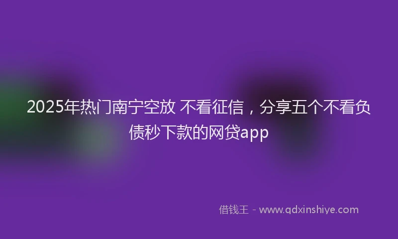 2025年热门南宁空放 不看征信，分享五个不看负债秒下款的网贷app